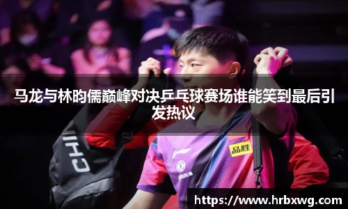 马龙与林昀儒巅峰对决乒乓球赛场谁能笑到最后引发热议