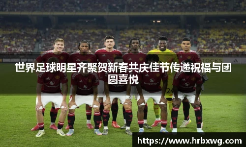 世界足球明星齐聚贺新春共庆佳节传递祝福与团圆喜悦